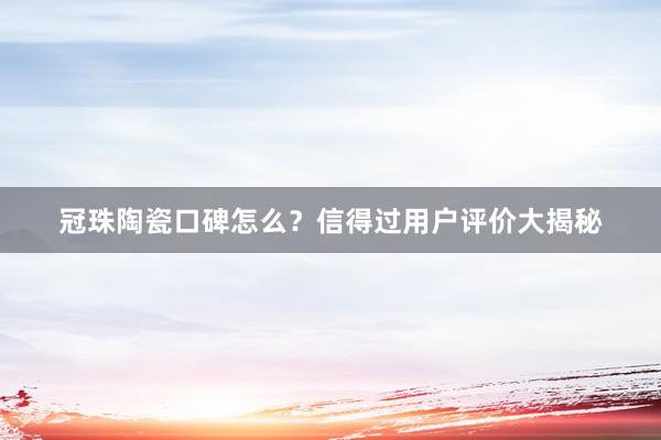 冠珠陶瓷口碑怎么？信得过用户评价大揭秘